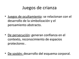 Juegos de ocultamiento : se relacionan con el desarrollo de la simbolización y el pensamiento abstracto. De persecución : generan confianza en el contexto, reconocimiento de espacios protectores . De sostén:  desarrollo del esquema corporal. Juegos de crianza 