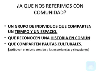 UN GRUPO DE INDIVIDUOS QUE COMPARTEN UN  TIEMPO Y UN ESPACIO. QUE RECONOCEN UNA  HISTORIA EN COMÚN QUE COMPARTEN  PAUTAS CULTURALES . ( atribuyen el mismo sentido a las experiencias y situaciones) ¿A QUE NOS REFERIMOS CON COMUNIDAD? 