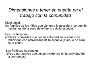 Nivel Local:  las familias de los niños que vienen a la escuela y los demás habitantes de la zona de influencia de la escuela. Las Instituciones :  públicas o privadas que tienen actividad en la zona o se relacionan con actividades de la escuela.(aunque no sean de la zona) Las Políticas nacionales: leyes y normativas que tienen incidencia en la actividad de la comunidad  Dimensiones a tener en cuenta en el trabajo con la comunidad 