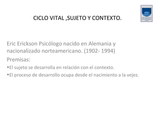 CICLO VITAL ,SUJETO Y CONTEXTO. Eric Erickson Psicólogo nacido en Alemania y nacionalizado norteamericano. (1902- 1994) Premisas: El sujeto se desarrolla en relación con el contexto. El proceso de desarrollo ocupa desde el nacimiento a la vejez. 