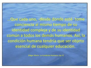 … Que cada uno, -desde donde esté- tome conciencia al mismo tiempo de su identidad compleja y de su identidad común a todos los demás humanos. Así, la condición humana tendría que ser objeto esencial de cualquier educación.  (Edgar Morin  La Condición Humana, cap 3) 
