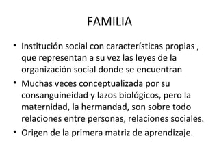 Institución social con características propias , que representan a su vez las leyes de la organización social donde se encuentran Muchas veces conceptualizada por su consanguineidad y lazos biológicos, pero la maternidad, la hermandad, son sobre todo relaciones entre personas, relaciones sociales. Origen de la primera matriz de aprendizaje. FAMILIA 
