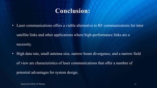 Conclusion:
• Laser communications offers a viable alternative to RF communications for inter
satellite links and other applications where high-performance links are a
necessity.
• High data rate, small antenna size, narrow beam divergence, and a narrow field
of view are characteristics of laser communications that offer a number of
potential advantages for system design.
Department of ECE, CIT Mandya 12
 