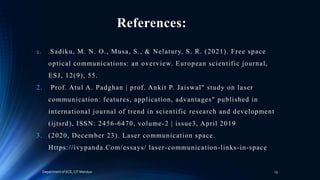 References:
1. Sadiku, M. N. O., Musa, S., & Nelatury, S. R. (2021). Free space
optical communications: an overview. European scientific journal,
ESJ, 12(9), 55.
2. Prof. Atul A. Padghan | prof. Ankit P. Jaiswal" study on laser
communication: features, application, advantages" published in
international journal of trend in scientific research and development
(ijtsrd), ISSN: 2456-6470, volume-2 | issue3, April 2019
3. (2020, December 23). Laser communication space.
Https://ivypanda.Com/essays/ laser-communication-links-in-space
Department of ECE, CIT Mandya 13
 