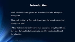 Introduction
• Laser communications systems are wireless connections through the
atmosphere.
• They work similarly to fiber optic links, except the beam is transmitted
through free space.
• While the transmitter and receiver must require line-of-sight conditions,
they have the benefit of eliminating the need for broadcast rights and
buried cables.
Department of ECE, CIT Mandya 3
 