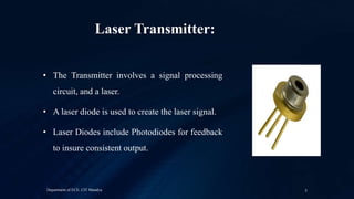 Laser Transmitter:
• The Transmitter involves a signal processing
circuit, and a laser.
• A laser diode is used to create the laser signal.
• Laser Diodes include Photodiodes for feedback
to insure consistent output.
Department of ECE, CIT Mandya 5
 