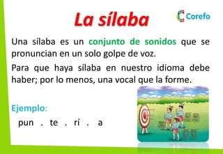 La sílaba
Una sílaba es un conjunto de sonidos que se
pronuncian en un solo golpe de voz.
Para que haya sílaba en nuestro idioma debe
haber; por lo menos, una vocal que la forme.
Ejemplo:
pun . te . rí . a
 