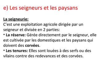 e) Les seigneurs et les paysans
La seigneurie:
C’est une exploitation agricole dirigée par un
seigneur et divisée en 2 parties:
• La réserve: Gérée directement par le seigneur, elle
est cultivée par les domestiques et les paysans qui
doivent des corvées.
• Les tenures: Elles sont louées à des serfs ou des
vilains contre des redevances et des corvées.
 