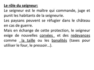 Le rôle du seigneur:
Le seigneur est le maître qui commande, juge et
punit les habitants de la seigneurie.
Les paysans peuvent se réfugier dans le château
en cas de guerre.
Mais en échange de cette protection, le seigneur
exige de nouvelles corvées et des redevances
comme la taille ou les banalités (taxes pour
utiliser le four, le pressoir…).
 
