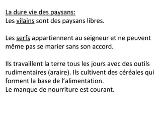 La dure vie des paysans:
Les vilains sont des paysans libres.
Les serfs appartiennent au seigneur et ne peuvent
même pas se marier sans son accord.
Ils travaillent la terre tous les jours avec des outils
rudimentaires (araire). Ils cultivent des céréales qui
forment la base de l’alimentation.
Le manque de nourriture est courant.
 
