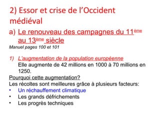 2) Essor et crise de l’Occident
médiéval
a) Le renouveau des campagnes du 11ème
au 13ème
siècle
Manuel pages 100 et 101
1) L’augmentation de la population européenne
Elle augmente de 42 millions en 1000 à 70 millions en
1250.
Pourquoi cette augmentation?
Les récoltes sont meilleures grâce à plusieurs facteurs:
• Un réchauffement climatique
• Les grands défrichements
• Les progrès techniques
 