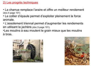 2) Les progrès techniques
• La charrue remplace l’araire et offre un meilleur rendement
(doc.4 page 101)
• Le collier d’épaule permet d’exploiter pleinement la force
animale.
• L’assolement triennal permet d’augmenter les rendements
en utilisant la jachère.(doc.5 page 101).
•Les moulins à eau moulent le grain mieux que les moulins
à bras.
 