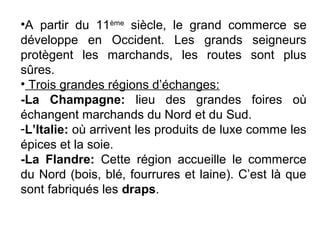 •A partir du 11ème
siècle, le grand commerce se
développe en Occident. Les grands seigneurs
protègent les marchands, les routes sont plus
sûres.
• Trois grandes régions d’échanges:
-La Champagne: lieu des grandes foires où
échangent marchands du Nord et du Sud.
-L’Italie: où arrivent les produits de luxe comme les
épices et la soie.
-La Flandre: Cette région accueille le commerce
du Nord (bois, blé, fourrures et laine). C’est là que
sont fabriqués les draps.
 