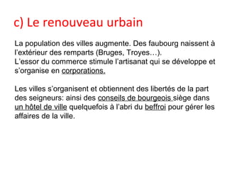 c) Le renouveau urbain
La population des villes augmente. Des faubourg naissent à
l’extérieur des remparts (Bruges, Troyes…).
L’essor du commerce stimule l’artisanat qui se développe et
s’organise en corporations.
Les villes s’organisent et obtiennent des libertés de la part
des seigneurs: ainsi des conseils de bourgeois siège dans
un hôtel de ville quelquefois à l’abri du beffroi pour gérer les
affaires de la ville.
 