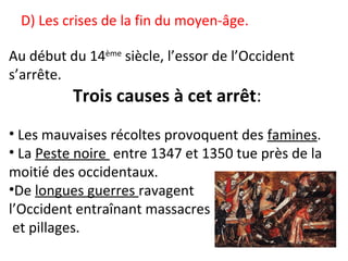D) Les crises de la fin du moyen-âge.
Au début du 14ème
siècle, l’essor de l’Occident
s’arrête.
Trois causes à cet arrêt:
• Les mauvaises récoltes provoquent des famines.
• La Peste noire entre 1347 et 1350 tue près de la
moitié des occidentaux.
•De longues guerres ravagent
l’Occident entraînant massacres
et pillages.
 