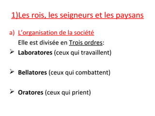 1)Les rois, les seigneurs et les paysans
a) L’organisation de la société
Elle est divisée en Trois ordres:
 Laboratores (ceux qui travaillent)
 Bellatores (ceux qui combattent)
 Oratores (ceux qui prient)
 