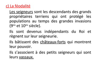c) La féodalité
Les seigneurs sont les descendants des grands
propriétaires terriens qui ont protégé les
populations au temps des grandes invasions
(9ème
et 10ème
siècle).
Ils sont devenus indépendants du Roi et
règnent sur leur seigneurie.
Ils bâtissent des châteaux-forts qui montrent
leur pouvoir.
Ils s’associent à des petits seigneurs qui sont
leurs vassaux.
 