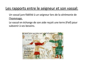 Les rapports entre le seigneur et son vassal:
Un vassal jure fidélité à un seigneur lors de la cérémonie de
l’hommage.
Le vassal en échange de son aide reçoit une terre (Fief) pour
subvenir à ses besoins.
 