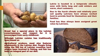 Latvia is located in a temperate climatic
zone with fairly long and cold winters and
warm, short summers.
Due to the harsh climate and relatively poor
soil quality Latvians have always worked
hard to provide food for themselves and their
families.
Food has thus always been assigned great
value by Latvians.
Bread has a special place in the Latvian
consciousness, and respect for it is
encouraged from early childhood.
Although Latvian cuisine has traditionally
been based on
agricultural produce, meat also features
prominently in the Latvian diet. People living
along the 500 km of Latvian coastline have
always been involved in fishing, and fish has
been an integral part of our diet.
 