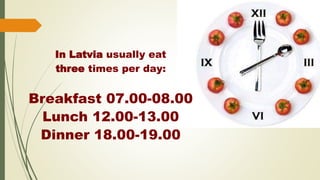 In Latvia usually eat
three times per day:
Breakfast 07.00-08.00
Lunch 12.00-13.00
Dinner 18.00-19.00
 