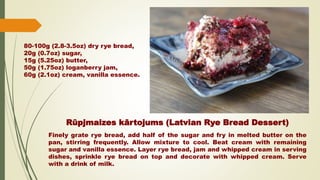 Rūpjmaizes kārtojums (Latvian Rye Bread Dessert)
Finely grate rye bread, add half of the sugar and fry in melted butter on the
pan, stirring frequently. Allow mixture to cool. Beat cream with remaining
sugar and vanilla essence. Layer rye bread, jam and whipped cream in serving
dishes, sprinkle rye bread on top and decorate with whipped cream. Serve
with a drink of milk.
80-100g (2.8-3.5oz) dry rye bread,
20g (0.7oz) sugar,
15g (5.25oz) butter,
50g (1.75oz) loganberry jam,
60g (2.1oz) cream, vanilla essence.
 