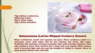 Debessmanna (Latvian Whipped Cranberry Dessert)
Rinse cranberries. Crush and squeeze out juice. Place cranberry solids in a
saucepan, cover with water, boil for five minutes and strain. Add sugar.
Gradually add semolina, stirring constantly. Heat until semolina thickens, then
add cranberry juice. Pour mixture into a bowl and cool rapidly. Whip mixture
until it becomes light and airy and has doubled or tripled in volume. Serve in
deep dessert dishes with cold milk.
75g (2.65oz) cranberries,
200g (7oz) water,
50g (1.75oz) sugar,
30g (1.05oz) semolina.
 
