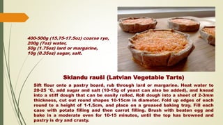 Sklandu rauši (Latvian Vegetable Tarts)
Sift flour onto a pastry board, rub through lard or margarine. Heat water to
20-25 °C, add sugar and salt (10-15g of yeast can also be added), and knead
into a stiff dough that can be easily rolled. Roll dough into a sheet of 2-3mm
thickness, cut out round shapes 10-15cm in diameter. Fold up edges of each
round to a height of 1-1.5cm, and place on a greased baking tray. Fill each
case with potato filling and then carrot filling. Brush with beaten egg and
bake in a moderate oven for 10-15 minutes, until the top has browned and
pastry is dry and crusty.
400-500g (15.75-17.5oz) coarse rye,
200g (7oz) water,
50g (1.75oz) lard or margarine,
10g (0.35oz) sugar, salt.
 