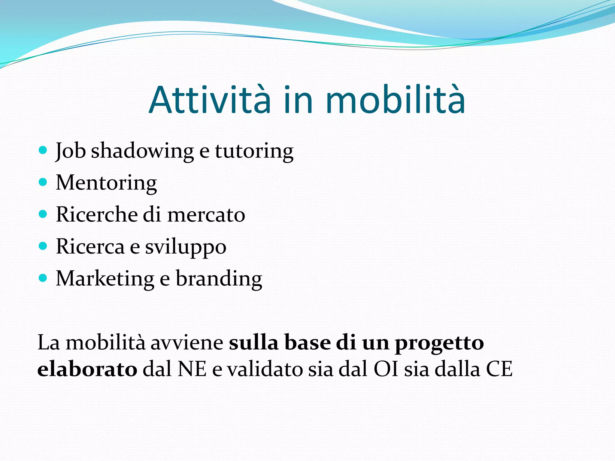 Attività in mobilità
 Job shadowing e tutoring
 Mentoring
 Ricerche di mercato
 Ricerca e sviluppo
 Marketing e branding

La mobilità avviene sulla base di un progetto
elaborato dal NE e validato sia dal OI sia dalla CE

 