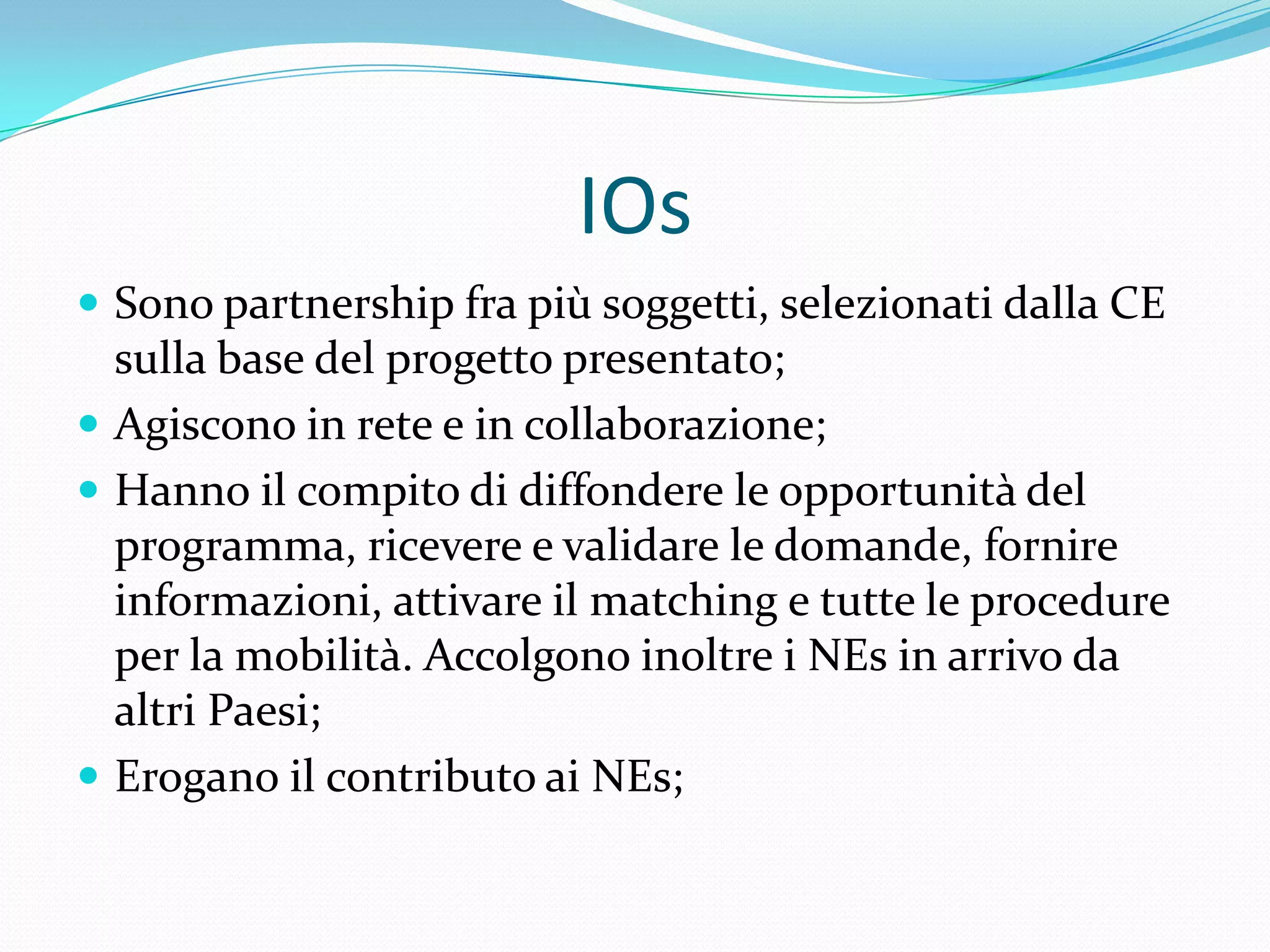 IOs
 Sono partnership fra più soggetti, selezionati dalla CE

sulla base del progetto presentato;
 Agiscono in rete e in collaborazione;
 Hanno il compito di diffondere le opportunità del
programma, ricevere e validare le domande, fornire
informazioni, attivare il matching e tutte le procedure
per la mobilità. Accolgono inoltre i NEs in arrivo da
altri Paesi;
 Erogano il contributo ai NEs;

 