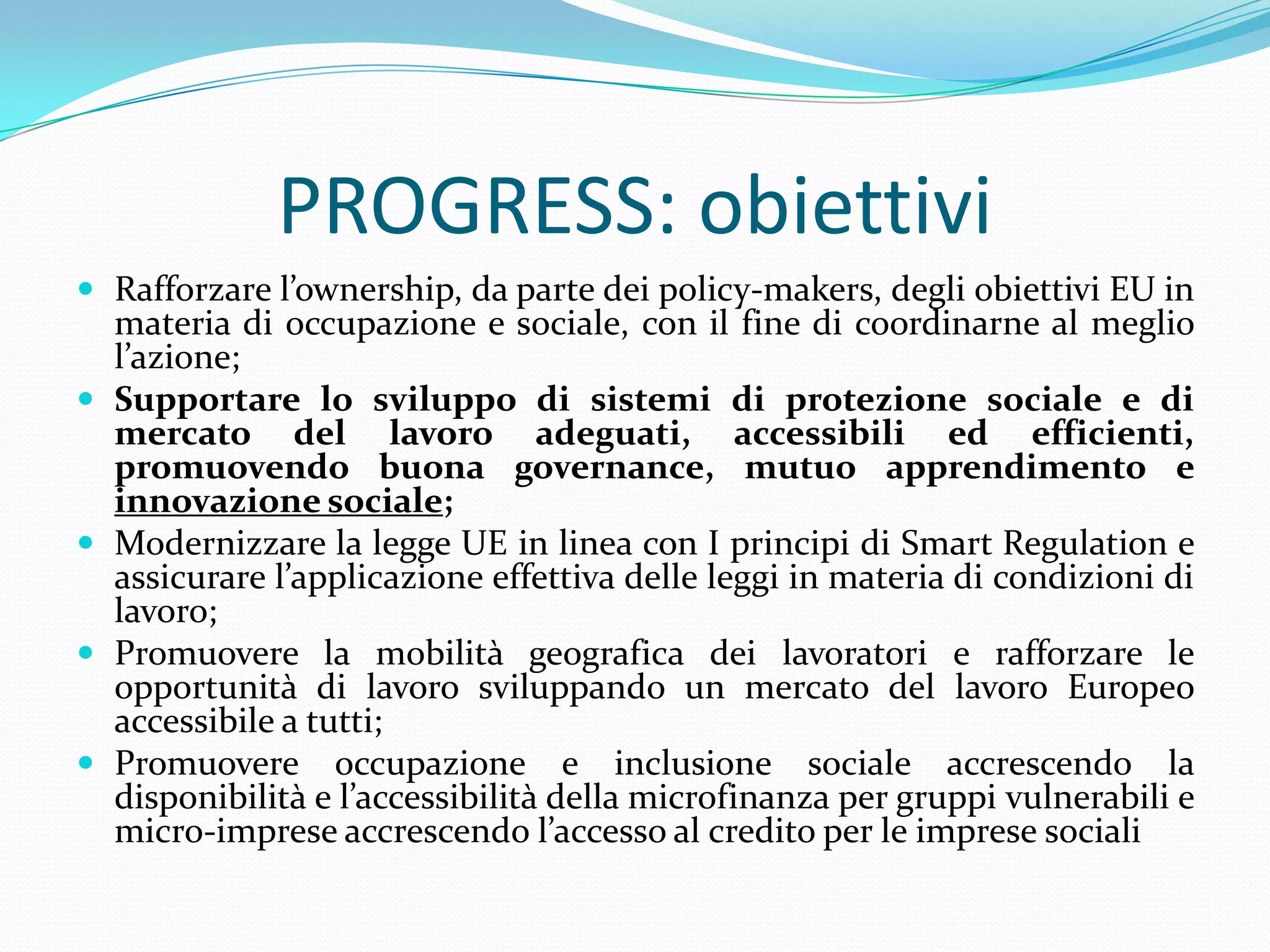 PROGRESS: obiettivi
 Rafforzare l’ownership, da parte dei policy-makers, degli obiettivi EU in







materia di occupazione e sociale, con il fine di coordinarne al meglio
l’azione;
Supportare lo sviluppo di sistemi di protezione sociale e di
mercato del lavoro adeguati, accessibili ed efficienti,
promuovendo buona governance, mutuo apprendimento e
innovazione sociale;
Modernizzare la legge UE in linea con I principi di Smart Regulation e
assicurare l’applicazione effettiva delle leggi in materia di condizioni di
lavoro;
Promuovere la mobilità geografica dei lavoratori e rafforzare le
opportunità di lavoro sviluppando un mercato del lavoro Europeo
accessibile a tutti;
Promuovere occupazione e inclusione sociale accrescendo la
disponibilità e l’accessibilità della microfinanza per gruppi vulnerabili e
micro-imprese accrescendo l’accesso al credito per le imprese sociali

 