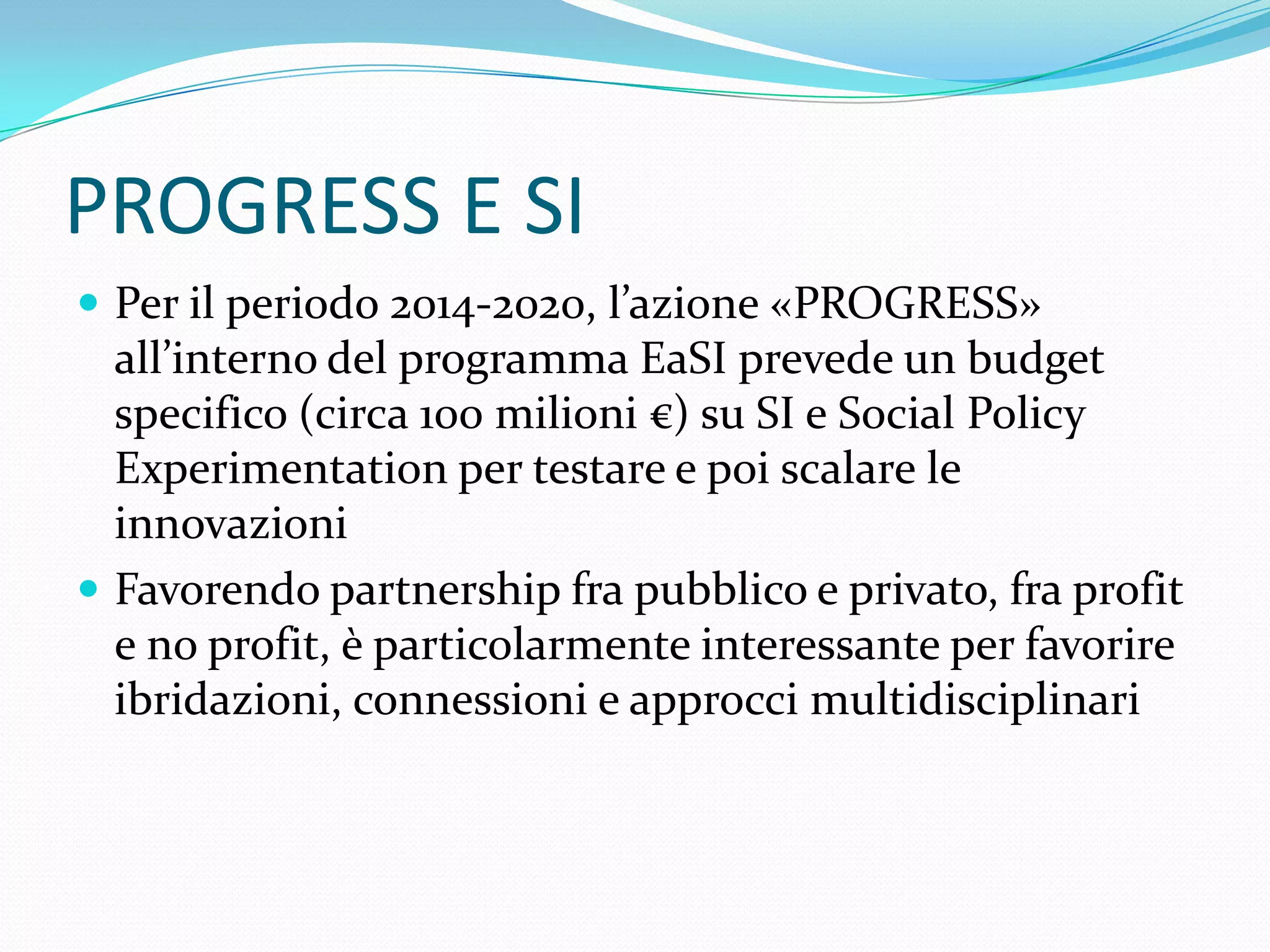 PROGRESS E SI
 Per il periodo 2014-2020, l’azione «PROGRESS»

all’interno del programma EaSI prevede un budget
specifico (circa 100 milioni €) su SI e Social Policy
Experimentation per testare e poi scalare le
innovazioni
 Favorendo partnership fra pubblico e privato, fra profit
e no profit, è particolarmente interessante per favorire
ibridazioni, connessioni e approcci multidisciplinari

 