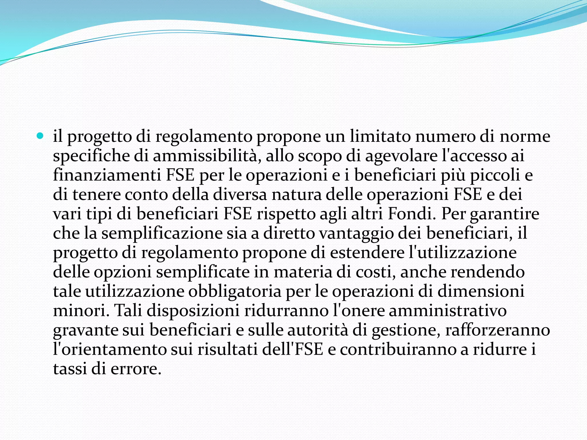  il progetto di regolamento propone un limitato numero di norme

specifiche di ammissibilità, allo scopo di agevolare l'accesso ai
finanziamenti FSE per le operazioni e i beneficiari più piccoli e
di tenere conto della diversa natura delle operazioni FSE e dei
vari tipi di beneficiari FSE rispetto agli altri Fondi. Per garantire
che la semplificazione sia a diretto vantaggio dei beneficiari, il
progetto di regolamento propone di estendere l'utilizzazione
delle opzioni semplificate in materia di costi, anche rendendo
tale utilizzazione obbligatoria per le operazioni di dimensioni
minori. Tali disposizioni ridurranno l'onere amministrativo
gravante sui beneficiari e sulle autorità di gestione, rafforzeranno
l'orientamento sui risultati dell'FSE e contribuiranno a ridurre i
tassi di errore.

 