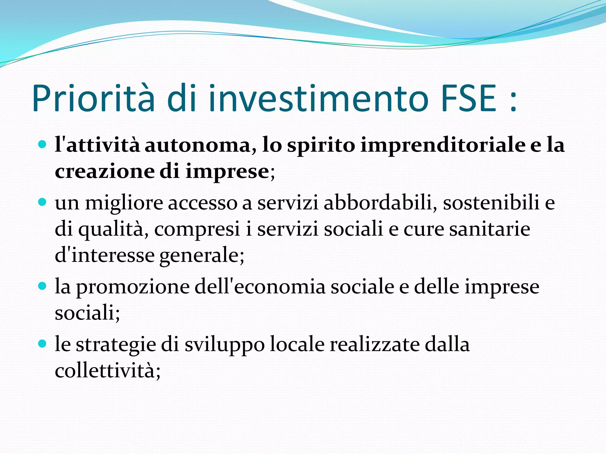Priorità di investimento FSE :
 l'attività autonoma, lo spirito imprenditoriale e la

creazione di imprese;
 un migliore accesso a servizi abbordabili, sostenibili e
di qualità, compresi i servizi sociali e cure sanitarie
d'interesse generale;
 la promozione dell'economia sociale e delle imprese
sociali;
 le strategie di sviluppo locale realizzate dalla
collettività;

 