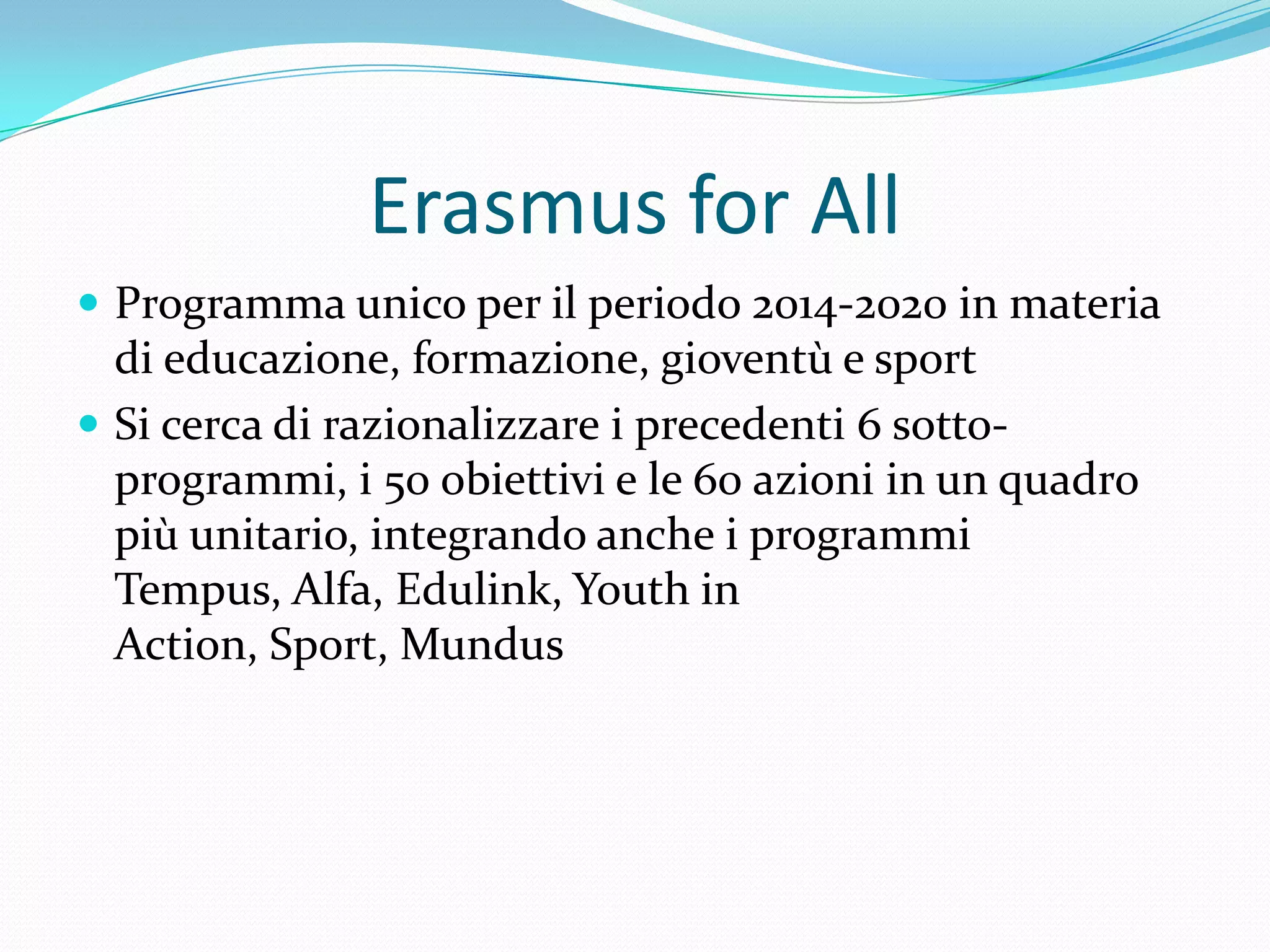 Erasmus for All
 Programma unico per il periodo 2014-2020 in materia

di educazione, formazione, gioventù e sport
 Si cerca di razionalizzare i precedenti 6 sottoprogrammi, i 50 obiettivi e le 60 azioni in un quadro
più unitario, integrando anche i programmi
Tempus, Alfa, Edulink, Youth in
Action, Sport, Mundus

 