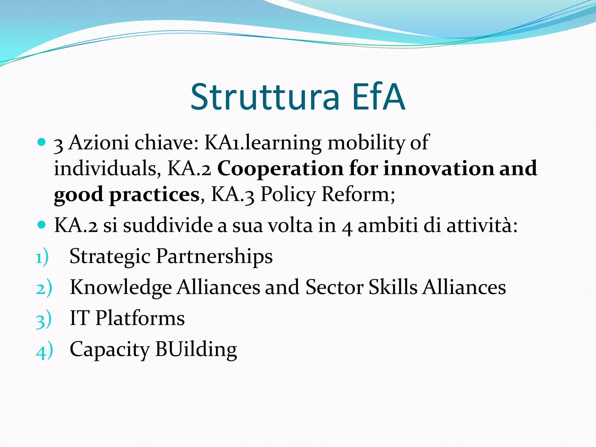 Struttura EfA
 3 Azioni chiave: KA1.learning mobility of

individuals, KA.2 Cooperation for innovation and
good practices, KA.3 Policy Reform;
 KA.2 si suddivide a sua volta in 4 ambiti di attività:
1) Strategic Partnerships
2) Knowledge Alliances and Sector Skills Alliances
3) IT Platforms
4) Capacity BUilding

 