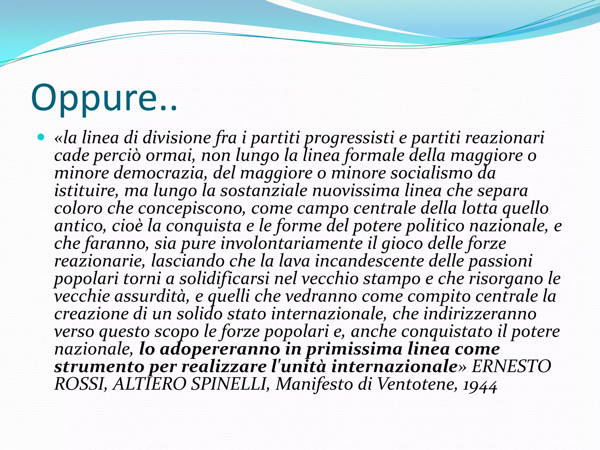 Oppure..
 «la linea di divisione fra i partiti progressisti e partiti reazionari

cade perciò ormai, non lungo la linea formale della maggiore o
minore democrazia, del maggiore o minore socialismo da
istituire, ma lungo la sostanziale nuovissima linea che separa
coloro che concepiscono, come campo centrale della lotta quello
antico, cioè la conquista e le forme del potere politico nazionale, e
che faranno, sia pure involontariamente il gioco delle forze
reazionarie, lasciando che la lava incandescente delle passioni
popolari torni a solidificarsi nel vecchio stampo e che risorgano le
vecchie assurdità, e quelli che vedranno come compito centrale la
creazione di un solido stato internazionale, che indirizzeranno
verso questo scopo le forze popolari e, anche conquistato il potere
nazionale, lo adopereranno in primissima linea come
strumento per realizzare l'unità internazionale» ERNESTO
ROSSI, ALTIERO SPINELLI, Manifesto di Ventotene, 1944

 