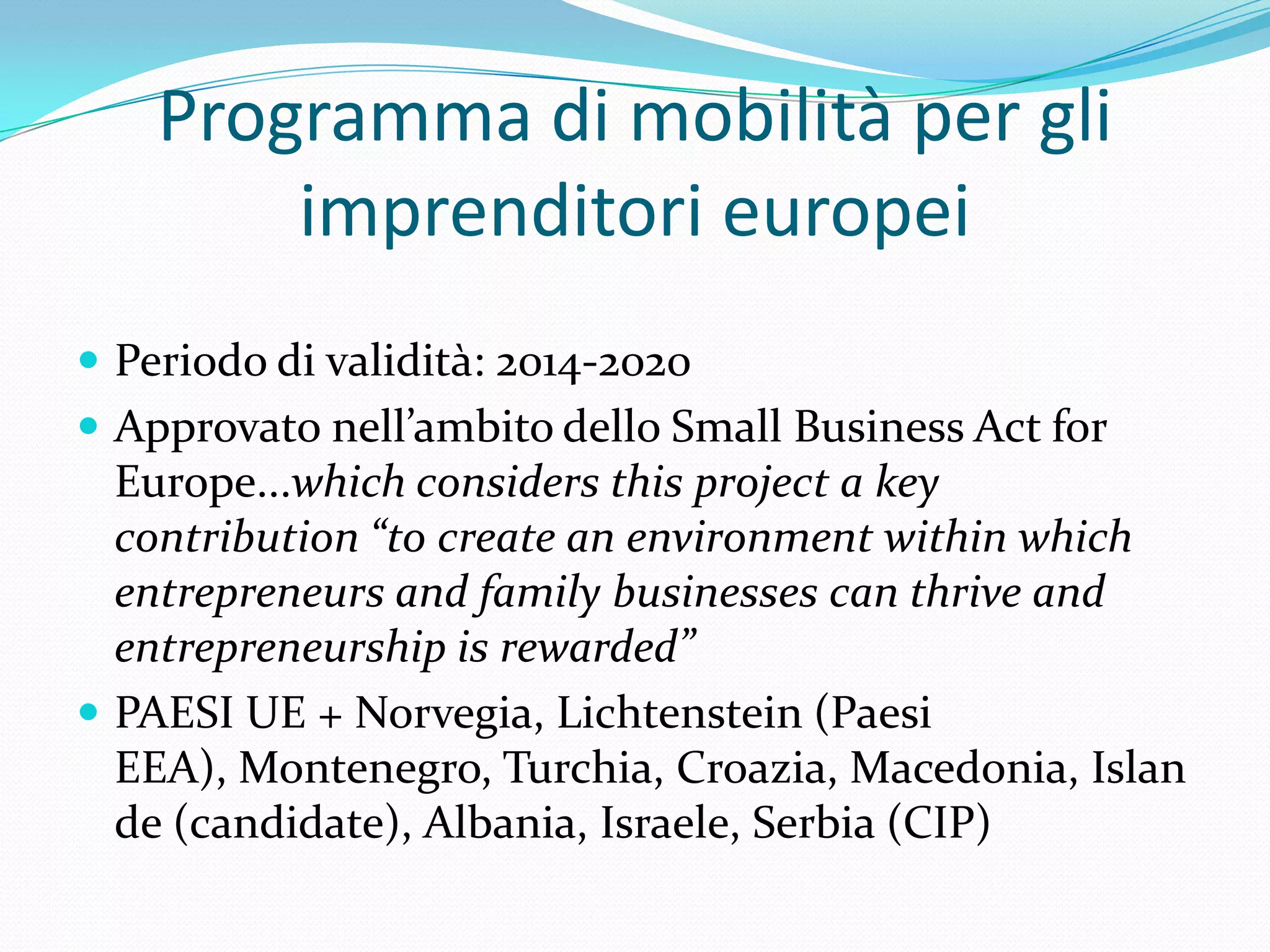 Programma di mobilità per gli
imprenditori europei
 Periodo di validità: 2014-2020
 Approvato nell’ambito dello Small Business Act for

Europe...which considers this project a key
contribution “to create an environment within which
entrepreneurs and family businesses can thrive and
entrepreneurship is rewarded”
 PAESI UE + Norvegia, Lichtenstein (Paesi
EEA), Montenegro, Turchia, Croazia, Macedonia, Islan
de (candidate), Albania, Israele, Serbia (CIP)

 