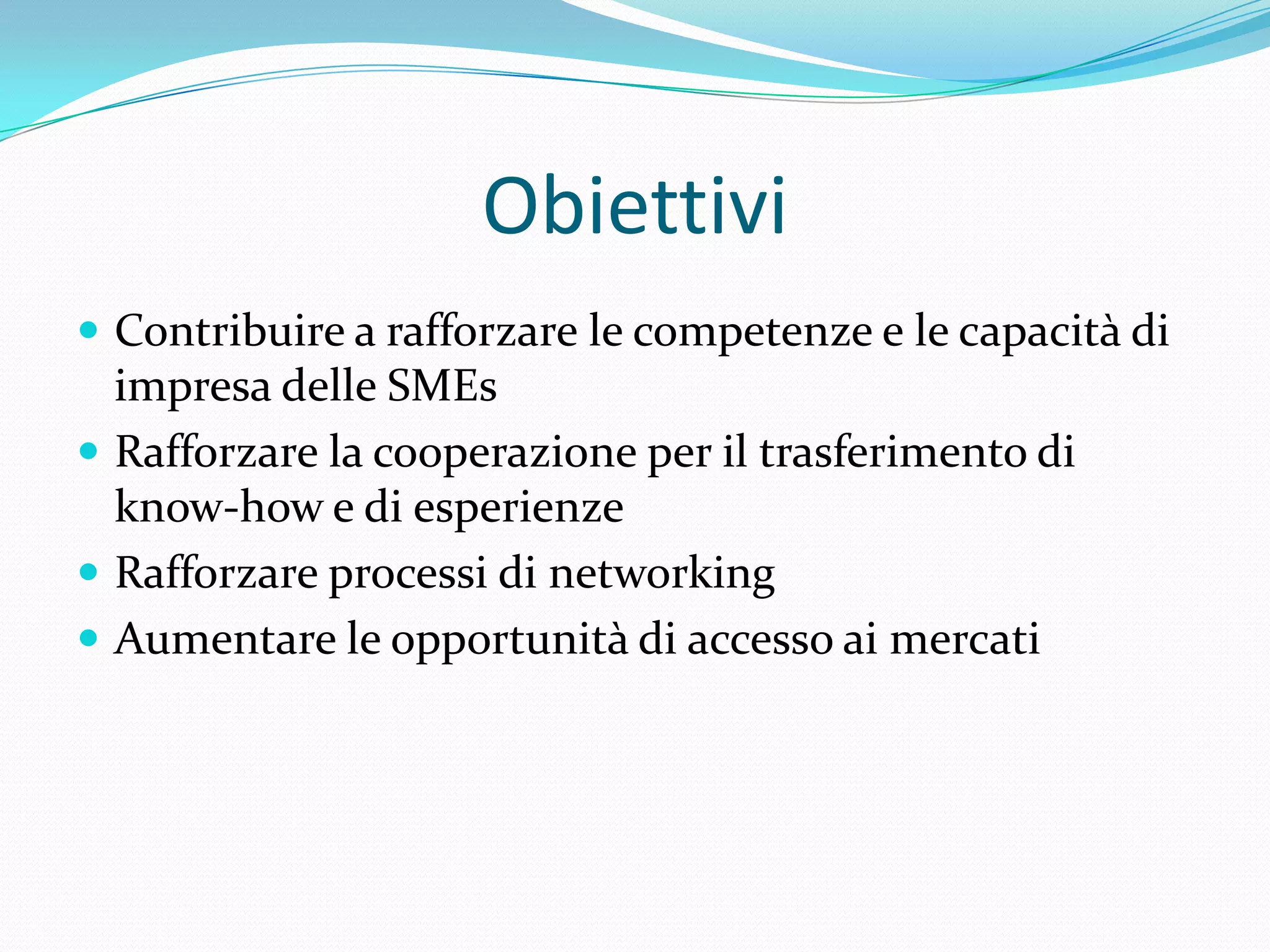 Obiettivi
 Contribuire a rafforzare le competenze e le capacità di

impresa delle SMEs
 Rafforzare la cooperazione per il trasferimento di
know-how e di esperienze
 Rafforzare processi di networking
 Aumentare le opportunità di accesso ai mercati

 