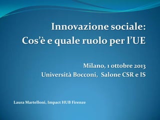 Innovazione sociale:
Cos’è e quale ruolo per l’UE
Milano, 1 ottobre 2013
Università Bocconi, Salone CSR e IS

Laura Martelloni, Impact HUB Firenze

 