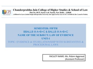 Chanderprabhu Jain College of Higher Studies & School of Law
Plot No. OCF, Sector A-8, Narela, New Delhi – 110040
(Affiliated to Guru Gobind Singh Indraprastha University and Approved by Govt of NCT of Delhi & Bar Council of India)
SEMESTER: FIFTH
BBALLB III A+B+C & BALLB III A+B+C
NAME OF THE SUBJECT: LAW OF EVIDENCE
UNIT-1
TOPIC: EVIDENCE & ITS RELATIONSHIP WITH SUBSTANTIVE &
PROCEDURAL LAWS
FACULTY NAME: Ms. Ridam Aggarwal
(Assistant Professor)
 