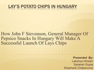 LAY’S POTATO CHIPS IN HUNGARY
How John F Stevenson, General Manager Of
Pepsico Snacks In Hungary Will Make A
Successful Launch Of Lays Chips
Presented By-
Lakshya Hirwani
Saransh Gupta
Shashank Chakarvorty
 