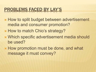 PROBLEMS FACED BY LAY’S
 How to split budget between advertisement
media and consumer promotion?
 How to match Chio’s strategy?
 Which specific advertisement media should
be used?
 How promotion must be done, and what
message it must convey?
 