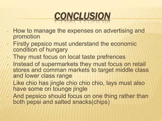 CONCLUSION
• How to manage the expenses on advertising and
promotion
• Firstly pepsico must understand the economic
condition of hungary
• They must focus on local taste prefrences
• Instead of supermarkets they must focus on retail
stores and comman markets to target middle class
and lower class range
• Like chio has jingle chio chio chio, lays must also
have some on tounge jingle
• And pepsico should focus on one thing rather than
both pepsi and salted snacks(chips)
 