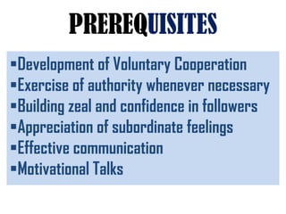 PREREQUISITES
Development of Voluntary Cooperation
Exercise of authority whenever necessary
Building zeal and confidence in followers
Appreciation of subordinate feelings
Effective communication
Motivational Talks
 