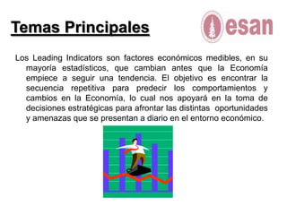 Temas PrincipalesLos Leading Indicators son factores económicos medibles, en su mayoría estadísticos, que cambian antes que la Economía empiece a seguir una tendencia. El objetivo es encontrar la secuencia repetitiva para predecir los comportamientos y cambios en la Economía, lo cual nos apoyará en la toma de decisiones estratégicas para afrontar las distintas  oportunidades y amenazas que se presentan a diario en el entorno económico.