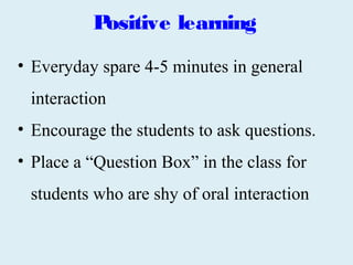 Positive learning
• Everyday spare 4-5 minutes in general
 interaction
• Encourage the students to ask questions.
• Place a “Question Box” in the class for
 students who are shy of oral interaction
 