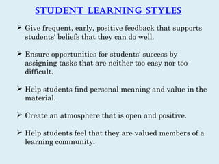 Student Learning StyLeS
 Give frequent, early, positive feedback that supports
  students' beliefs that they can do well.

 Ensure opportunities for students' success by
  assigning tasks that are neither too easy nor too
  difficult.

 Help students find personal meaning and value in the
  material.

 Create an atmosphere that is open and positive.

 Help students feel that they are valued members of a
  learning community.
 