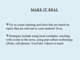 Make it reaL



Try to create learning activities that are based on
topics that are relevant to your students' lives.

Strategies include using local examples, teaching
with events in the news, using pop culture technology
(iPods, cell phones, YouTube videos) to teach
 
