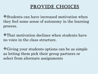 Provide choices

Students can have increased motivation when
they feel some sense of autonomy in the learning
process.

That motivation declines when students have
no voice in the class structure.

Giving your students options can be as simple
as letting them pick their group partners or
select from alternate assignments
 