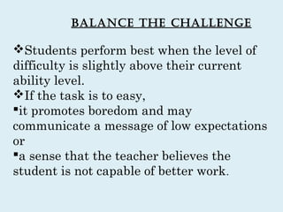 Balance the challenge

Students perform best when the level of
difficulty is slightly above their current
ability level.
If the task is to easy,
it promotes boredom and may
communicate a message of low expectations
or
a sense that the teacher believes the
student is not capable of better work .
 